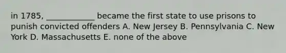 in 1785, ____________ became the first state to use prisons to punish convicted offenders A. New Jersey B. Pennsylvania C. New York D. Massachusetts E. none of the above