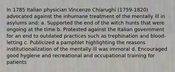 In 1785 Italian physician Vincenzo Chiarughi (1759-1820) advocated against the inhumane treatment of the mentally ill in asylums and: a. Supported the end of the witch hunts that were ongoing at the time b. Protested against the Italian government for an end to outdated practices such as trephination and blood-letting c. Publicized a pamphlet highlighting the reasons institutionalization of the mentally ill was immoral d. Encouraged good hygiene and recreational and occupational training for patients