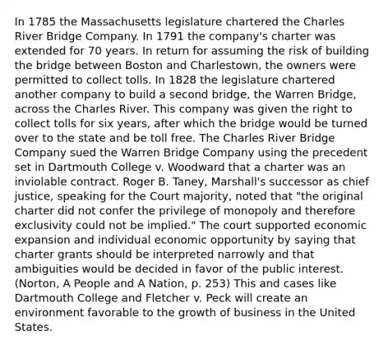 In 1785 the Massachusetts legislature chartered the Charles River Bridge Company. In 1791 the company's charter was extended for 70 years. In return for assuming the risk of building the bridge between Boston and Charlestown, the owners were permitted to collect tolls. In 1828 the legislature chartered another company to build a second bridge, the Warren Bridge, across the Charles River. This company was given the right to collect tolls for six years, after which the bridge would be turned over to the state and be toll free. The Charles River Bridge Company sued the Warren Bridge Company using the precedent set in Dartmouth College v. Woodward that a charter was an inviolable contract. Roger B. Taney, Marshall's successor as chief justice, speaking for the Court majority, noted that "the original charter did not confer the privilege of monopoly and therefore exclusivity could not be implied." The court supported economic expansion and individual economic opportunity by saying that charter grants should be interpreted narrowly and that ambiguities would be decided in favor of the public interest. (Norton, A People and A Nation, p. 253) This and cases like Dartmouth College and Fletcher v. Peck will create an environment favorable to the growth of business in the United States.