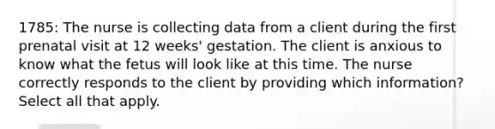 1785: The nurse is collecting data from a client during the first prenatal visit at 12 weeks' gestation. The client is anxious to know what the fetus will look like at this time. The nurse correctly responds to the client by providing which information? Select all that apply.