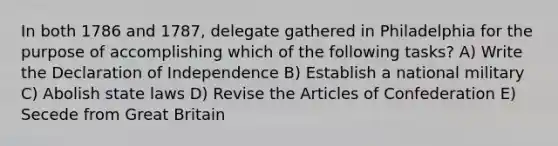 In both 1786 and 1787, delegate gathered in Philadelphia for the purpose of accomplishing which of the following tasks? A) Write the Declaration of Independence B) Establish a national military C) Abolish state laws D) Revise the Articles of Confederation E) Secede from Great Britain