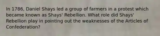 In 1786, Daniel Shays led a group of farmers in a protest which became known as Shays' Rebellion. What role did Shays' Rebellion play in pointing out the weaknesses of the Articles of Confederation?