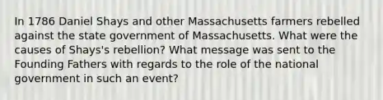 In 1786 Daniel Shays and other Massachusetts farmers rebelled against the state government of Massachusetts. What were the causes of Shays's rebellion? What message was sent to the Founding Fathers with regards to the role of the national government in such an event?