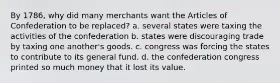 By 1786, why did many merchants want <a href='https://www.questionai.com/knowledge/k5NDraRCFC-the-articles-of-confederation' class='anchor-knowledge'>the articles of confederation</a> to be replaced? a. several states were taxing the activities of the confederation b. states were discouraging trade by taxing one another's goods. c. congress was forcing the states to contribute to its general fund. d. the confederation congress printed so much money that it lost its value.