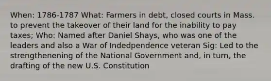 When: 1786-1787 What: Farmers in debt, closed courts in Mass. to prevent the takeover of their land for the inability to pay taxes; Who: Named after Daniel Shays, who was one of the leaders and also a War of Indedpendence veteran Sig: Led to the strengthenening of the National Government and, in turn, the drafting of the new U.S. Constitution