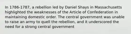 In 1786-1787, a rebellion led by Daniel Shays in Massachusetts highlighted the weaknesses of the Article of Confederation in maintaining domestic order. The central government was unable to raise an army to quell the rebellion, and it underscored the need for a strong central government