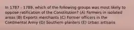 In 1787 - 1789, which of the following groups was most likely to oppose ratification of the Constitution? (A) Farmers in isolated areas (B) Exports merchants (C) Former officers in the Continental Army (D) Southern planters (E) Urban artisans