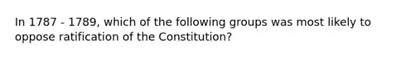 In 1787 - 1789, which of the following groups was most likely to oppose ratification of the Constitution?