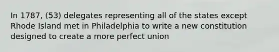 In 1787, (53) delegates representing all of the states except Rhode Island met in Philadelphia to write a new constitution designed to create a more perfect union