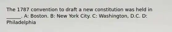 The 1787 convention to draft a new constitution was held in ______. A: Boston. B: New York City. C: Washington, D.C. D: Philadelphia