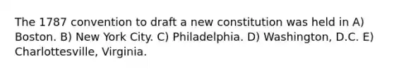 The 1787 convention to draft a new constitution was held in A) Boston. B) New York City. C) Philadelphia. D) Washington, D.C. E) Charlottesville, Virginia.