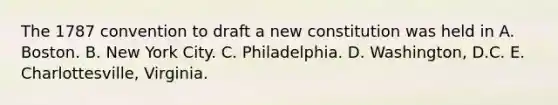 The 1787 convention to draft a new constitution was held in A. Boston. B. New York City. C. Philadelphia. D. Washington, D.C. E. Charlottesville, Virginia.