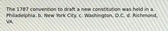 The 1787 convention to draft a new constitution was held in a. Philadelphia. b. New York City. c. Washington, D.C. d. Richmond, VA.