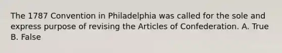 The 1787 Convention in Philadelphia was called for the sole and express purpose of revising the Articles of Confederation. A. True B. False