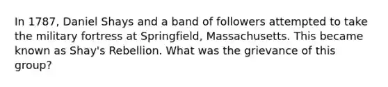 In 1787, Daniel Shays and a band of followers attempted to take the military fortress at Springfield, Massachusetts. This became known as Shay's Rebellion. What was the grievance of this group?