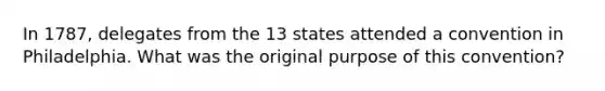 In 1787, delegates from the 13 states attended a convention in Philadelphia. What was the original purpose of this convention?