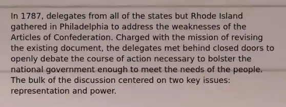 In 1787, delegates from all of the states but Rhode Island gathered in Philadelphia to address the weaknesses of the Articles of Confederation. Charged with the mission of revising the existing document, the delegates met behind closed doors to openly debate the course of action necessary to bolster the national government enough to meet the needs of the people. The bulk of the discussion centered on two key issues: representation and power.