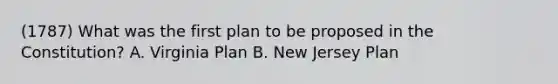 (1787) What was the first plan to be proposed in the Constitution? A. Virginia Plan B. New Jersey Plan