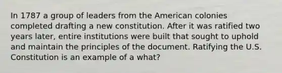 In 1787 a group of leaders from the American colonies completed drafting a new constitution. After it was ratified two years later, entire institutions were built that sought to uphold and maintain the principles of the document. Ratifying the U.S. Constitution is an example of a what?