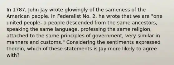 In 1787, John Jay wrote glowingly of the sameness of the American people. In Federalist No. 2, he wrote that we are "one united people- a people descended from the same ancestors, speaking the same language, professing the same religion, attached to the same principles of government, very similar in manners and customs." Considering the sentiments expressed therein, which of these statements is Jay more likely to agree with?