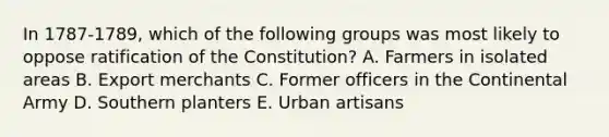 In 1787-1789, which of the following groups was most likely to oppose ratification of the Constitution? A. Farmers in isolated areas B. Export merchants C. Former officers in the Continental Army D. Southern planters E. Urban artisans