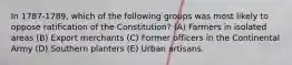 In 1787-1789, which of the following groups was most likely to oppose ratification of the Constitution? (A) Farmers in isolated areas (B) Export merchants (C) Former officers in the Continental Army (D) Southern planters (E) Urban artisans.