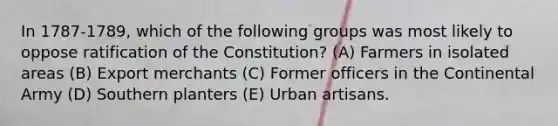 In 1787-1789, which of the following groups was most likely to oppose ratification of the Constitution? (A) Farmers in isolated areas (B) Export merchants (C) Former officers in the Continental Army (D) Southern planters (E) Urban artisans.