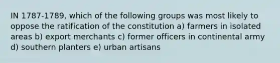 IN 1787-1789, which of the following groups was most likely to oppose the ratification of the constitution a) farmers in isolated areas b) export merchants c) former officers in continental army d) southern planters e) urban artisans