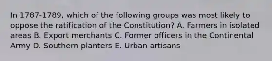 In 1787-1789, which of the following groups was most likely to oppose the ratification of the Constitution? A. Farmers in isolated areas B. Export merchants C. Former officers in the Continental Army D. Southern planters E. Urban artisans