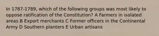 In 1787-1789, which of the following groups was most likely to oppose ratification of the Constitution? A Farmers in isolated areas B Export merchants C Former officers in the Continental Army D Southern planters E Urban artisans