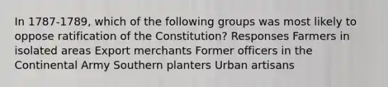 In 1787-1789, which of the following groups was most likely to oppose ratification of the Constitution? Responses Farmers in isolated areas Export merchants Former officers in the Continental Army Southern planters Urban artisans