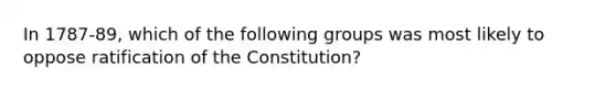 In 1787-89, which of the following groups was most likely to oppose ratification of the Constitution?