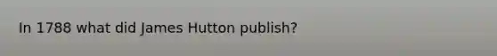 In 1788 what did James Hutton publish?