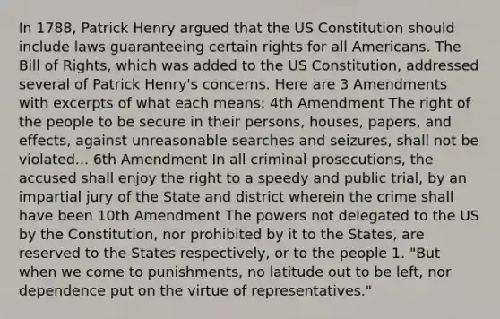 In 1788, Patrick Henry argued that the US Constitution should include laws guaranteeing certain rights for all Americans. The Bill of Rights, which was added to the US Constitution, addressed several of Patrick Henry's concerns. Here are 3 Amendments with excerpts of what each means: 4th Amendment The right of the people to be secure in their persons, houses, papers, and effects, against unreasonable searches and seizures, shall not be violated... 6th Amendment In all criminal prosecutions, the accused shall enjoy the right to a speedy and public trial, by an impartial jury of the State and district wherein the crime shall have been 10th Amendment The powers not delegated to the US by the Constitution, nor prohibited by it to the States, are reserved to the States respectively, or to the people 1. "But when we come to punishments, no latitude out to be left, nor dependence put on the virtue of representatives."