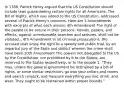 In 1788, Patrick Henry argued that the US Constitution should include laws guaranteeing certain rights for all Americans. The Bill of Rights, which was added to the US Constitution, addressed several of Patrick Henry's concerns. Here are 3 Amendments with excerpts of what each means: 4th Amendment The right of the people to be secure in their persons, houses, papers, and effects, against unreasonable searches and seizures, shall not be violated... 6th Amendment In all criminal prosecutions, the accused shall enjoy the right to a speedy and public trial, by an impartial jury of the State and district wherein the crime shall have been 10th Amendment The powers not delegated to the US by the Constitution, nor prohibited by it to the States, are reserved to the States respectively, or to the people 1. "They may, unless the general government be restrained by a bill of rights, or some similar restriction, go into your cellars and rooms and search ransack, and measure everything you eat, drink, and wear. They ought to be restrained within proper bounds."