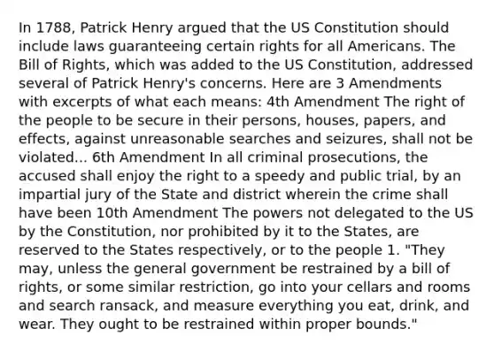 In 1788, Patrick Henry argued that the US Constitution should include laws guaranteeing certain rights for all Americans. The Bill of Rights, which was added to the US Constitution, addressed several of Patrick Henry's concerns. Here are 3 Amendments with excerpts of what each means: 4th Amendment The right of the people to be secure in their persons, houses, papers, and effects, against unreasonable searches and seizures, shall not be violated... 6th Amendment In all criminal prosecutions, the accused shall enjoy the right to a speedy and public trial, by an impartial jury of the State and district wherein the crime shall have been 10th Amendment The powers not delegated to the US by the Constitution, nor prohibited by it to the States, are reserved to the States respectively, or to the people 1. "They may, unless the general government be restrained by a bill of rights, or some similar restriction, go into your cellars and rooms and search ransack, and measure everything you eat, drink, and wear. They ought to be restrained within proper bounds."