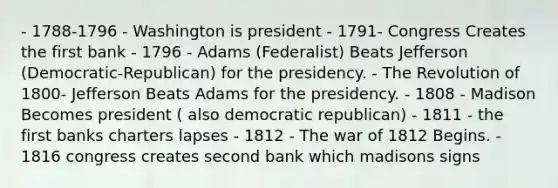 - 1788-1796 - Washington is president - 1791- Congress Creates the first bank - 1796 - Adams (Federalist) Beats Jefferson (Democratic-Republican) for the presidency. - The Revolution of 1800- Jefferson Beats Adams for the presidency. - 1808 - Madison Becomes president ( also democratic republican) - 1811 - the first banks charters lapses - 1812 - The <a href='https://www.questionai.com/knowledge/kZ700nRVQz-war-of-1812' class='anchor-knowledge'>war of 1812</a> Begins. - 1816 congress creates second bank which madisons signs