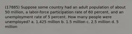 (17885) Suppose some country had an adult population of about 50 million, a labor-force participation rate of 60 percent, and an unemployment rate of 5 percent. How many people were unemployed? a. 1.425 million b. 1.5 million c. 2.5 million d. 5 million