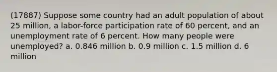 (17887) Suppose some country had an adult population of about 25 million, a labor-force participation rate of 60 percent, and an unemployment rate of 6 percent. How many people were unemployed? a. 0.846 million b. 0.9 million c. 1.5 million d. 6 million