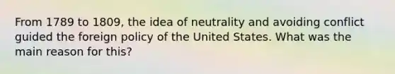 From 1789 to 1809, the idea of neutrality and avoiding conflict guided the foreign policy of the United States. What was the main reason for this?