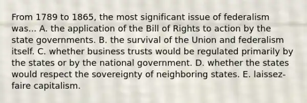 From 1789 to 1865, the most significant issue of federalism was... A. the application of the Bill of Rights to action by the state governments. B. the survival of the Union and federalism itself. C. whether business trusts would be regulated primarily by the states or by the national government. D. whether the states would respect the sovereignty of neighboring states. E. laissez-faire capitalism.