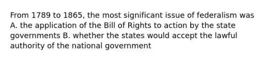 From 1789 to 1865, the most significant issue of federalism was A. the application of the Bill of Rights to action by the state governments B. whether the states would accept the lawful authority of the national government