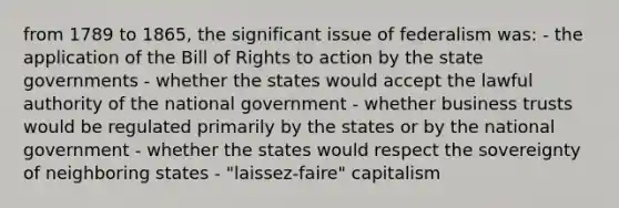 from 1789 to 1865, the significant issue of federalism was: - the application of the Bill of Rights to action by the state governments - whether the states would accept the lawful authority of the national government - whether business trusts would be regulated primarily by the states or by the national government - whether the states would respect the sovereignty of neighboring states - "laissez-faire" capitalism