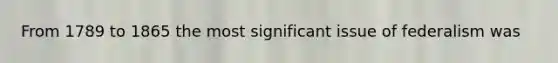 From 1789 to 1865 the most significant issue of federalism was