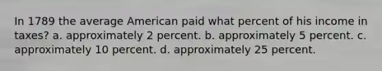 In 1789 the average American paid what percent of his income in taxes? a. approximately 2 percent. b. approximately 5 percent. c. approximately 10 percent. d. approximately 25 percent.