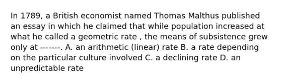 In 1789, a British economist named Thomas Malthus published an essay in which he claimed that while population increased at what he called a geometric rate , the means of subsistence grew only at -------. A. an arithmetic (linear) rate B. a rate depending on the particular culture involved C. a declining rate D. an unpredictable rate