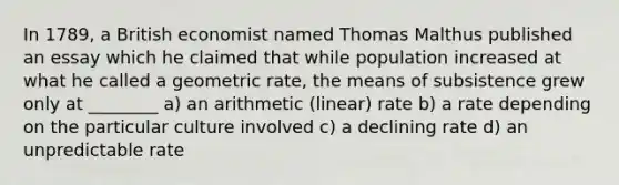 In 1789, a British economist named Thomas Malthus published an essay which he claimed that while population increased at what he called a geometric rate, the means of subsistence grew only at ________ a) an arithmetic (linear) rate b) a rate depending on the particular culture involved c) a declining rate d) an unpredictable rate