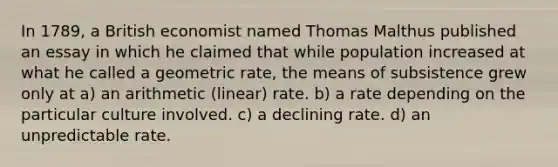 In 1789, a British economist named Thomas Malthus published an essay in which he claimed that while population increased at what he called a geometric rate, the means of subsistence grew only at a) an arithmetic (linear) rate. b) a rate depending on the particular culture involved. c) a declining rate. d) an unpredictable rate.