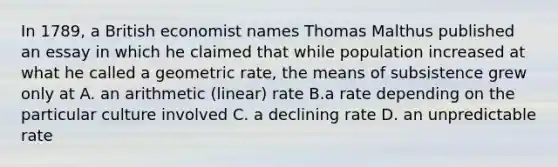 In 1789, a British economist names Thomas Malthus published an essay in which he claimed that while population increased at what he called a geometric rate, the means of subsistence grew only at A. an arithmetic (linear) rate B.a rate depending on the particular culture involved C. a declining rate D. an unpredictable rate