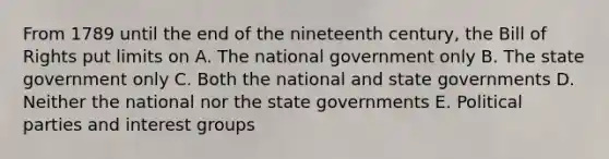 From 1789 until the end of the nineteenth century, the Bill of Rights put limits on A. The national government only B. The state government only C. Both the national and state governments D. Neither the national nor the state governments E. Political parties and interest groups